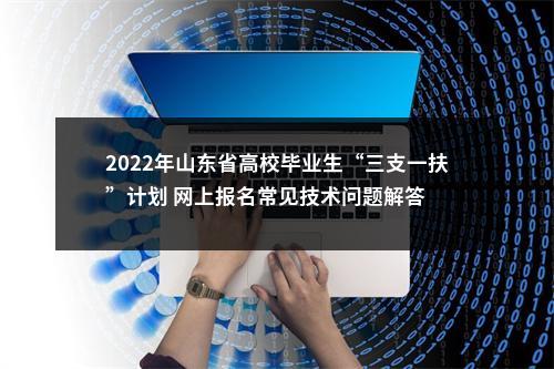2022年山东省高校毕业生“三支一扶”计划 网上报名常见技术问题解答 图片