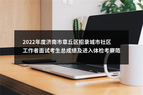 2022年度济南市章丘区招录城市社区工作者面试考生总成绩及进入体检考察范围人员的公告 图片
