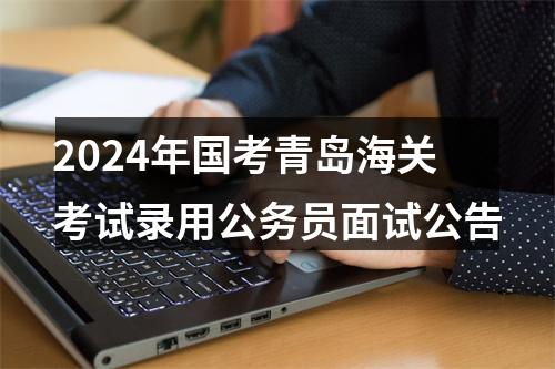 2024年国考青岛海关考试录用公务员面试公告 图片