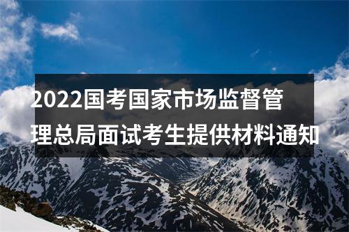 2022国考国家市场监督管理总局面试考生提供材料通知 图片