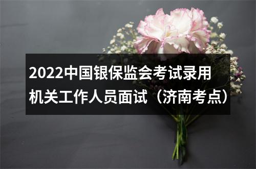 2022中国银保监会考试录用机关工作人员面试（济南考点） 图片