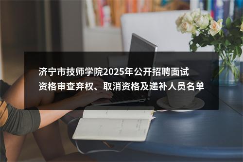 济宁市技师学院2025年公开招聘面试资格审查弃权、取消资格及递补人员名单 图片